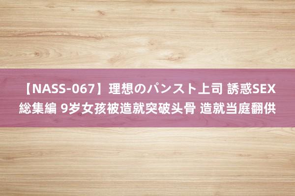 【NASS-067】理想のパンスト上司 誘惑SEX総集編 9岁女孩被造就突破头骨 造就当庭翻供