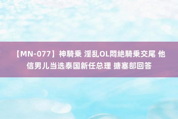 【MN-077】神騎乗 淫乱OL悶絶騎乗交尾 他信男儿当选泰国新任总理 搪塞部回答