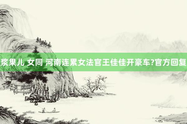 浆果儿 女同 河南连累女法官王佳佳开豪车?官方回复