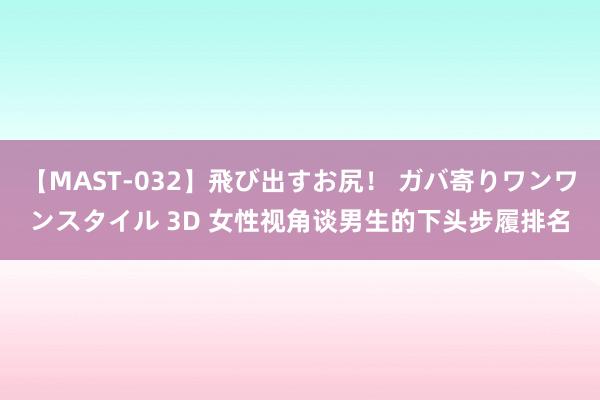 【MAST-032】飛び出すお尻！ ガバ寄りワンワンスタイル 3D 女性视角谈男生的下头步履排名