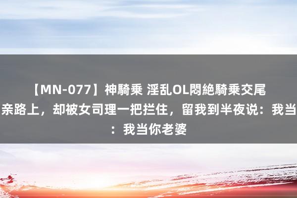 【MN-077】神騎乗 淫乱OL悶絶騎乗交尾 赶去相亲路上，却被女司理一把拦住，留我到半夜说：我当你老婆