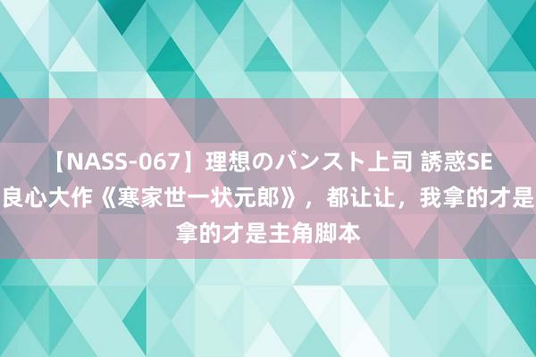 【NASS-067】理想のパンスト上司 誘惑SEX総集編 良心大作《寒家世一状元郎》，都让让，我拿的才是主角脚本