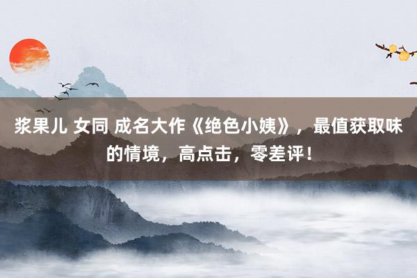 浆果儿 女同 成名大作《绝色小姨》，最值获取味的情境，高点击，零差评！