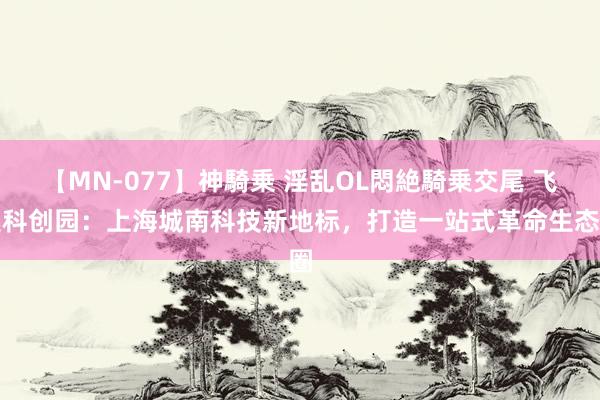 【MN-077】神騎乗 淫乱OL悶絶騎乗交尾 飞奥科创园：上海城南科技新地标，打造一站式革命生态圈