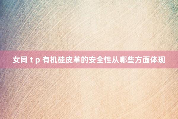 女同 t p 有机硅皮革的安全性从哪些方面体现