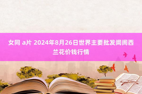 女同 a片 2024年8月26日世界主要批发阛阓西兰花价钱行情