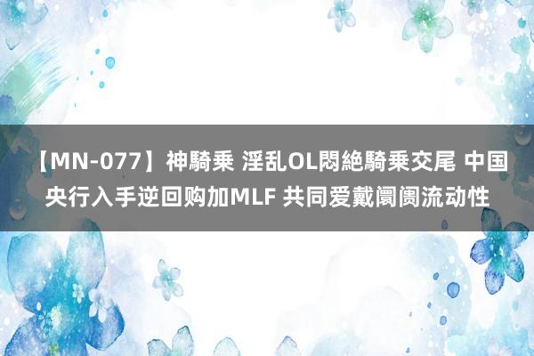 【MN-077】神騎乗 淫乱OL悶絶騎乗交尾 中国央行入手逆回购加MLF 共同爱戴阛阓流动性