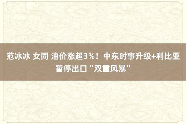 范冰冰 女同 油价涨超3%！中东时事升级+利比亚暂停出口“双重风暴”