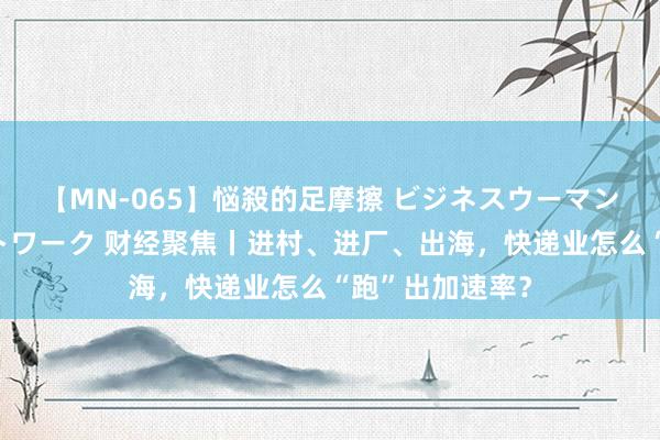 【MN-065】悩殺的足摩擦 ビジネスウーマンの淫らなフットワーク 财经聚焦丨进村、进厂、出海，快递业怎么“跑”出加速率？