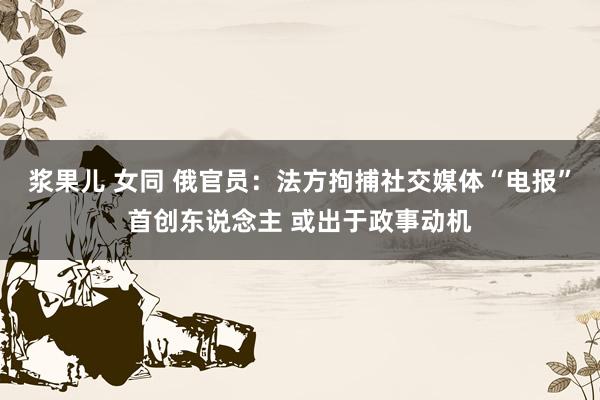 浆果儿 女同 俄官员：法方拘捕社交媒体“电报”首创东说念主 或出于政事动机