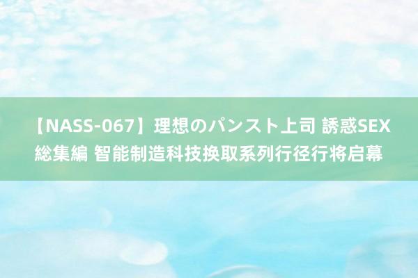 【NASS-067】理想のパンスト上司 誘惑SEX総集編 智能制造科技换取系列行径行将启幕