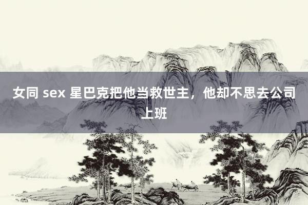 女同 sex 星巴克把他当救世主，他却不思去公司上班