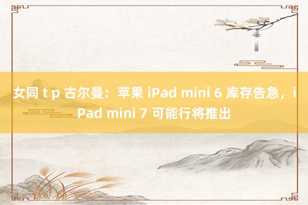 女同 t p 古尔曼：苹果 iPad mini 6 库存告急，iPad mini 7 可能行将推出