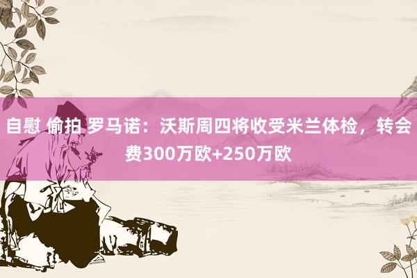 自慰 偷拍 罗马诺：沃斯周四将收受米兰体检，转会费300万欧+250万欧