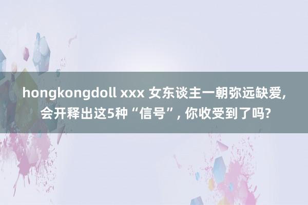 hongkongdoll xxx 女东谈主一朝弥远缺爱， 会开释出这5种“信号”， 你收受到了吗?