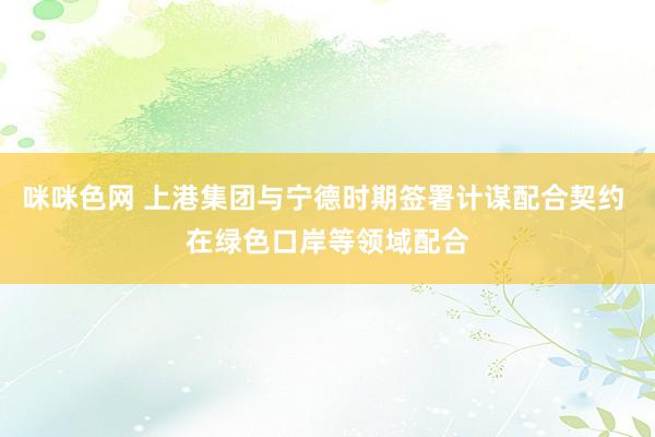 咪咪色网 上港集团与宁德时期签署计谋配合契约 在绿色口岸等领域配合