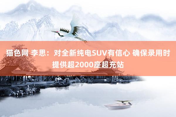 猫色网 李思：对全新纯电SUV有信心 确保录用时提供超2000座超充站