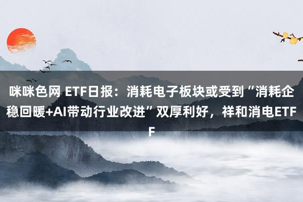 咪咪色网 ETF日报：消耗电子板块或受到“消耗企稳回暖+AI带动行业改进”双厚利好，祥和消电ETF