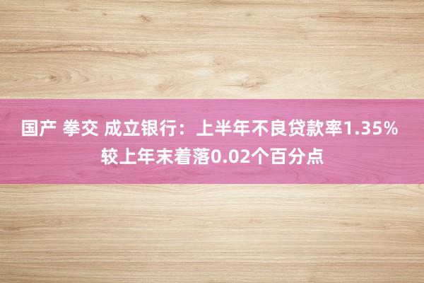 国产 拳交 成立银行：上半年不良贷款率1.35% 较上年末着落0.02个百分点