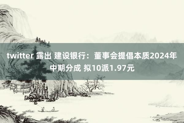 twitter 露出 建设银行：董事会提倡本质2024年中期分成 拟10派1.97元