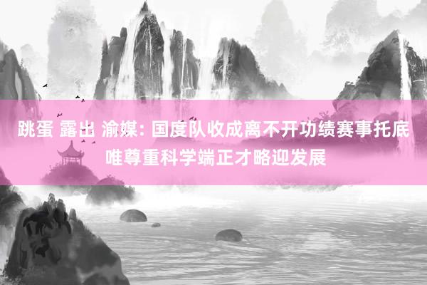 跳蛋 露出 渝媒: 国度队收成离不开功绩赛事托底 唯尊重科学端正才略迎发展