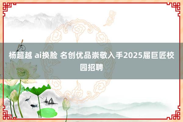 杨超越 ai换脸 名创优品崇敬入手2025届巨匠校园招聘