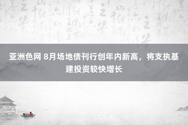 亚洲色网 8月场地债刊行创年内新高，将支执基建投资较快增长