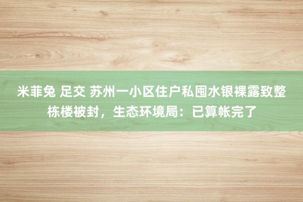 米菲兔 足交 苏州一小区住户私囤水银裸露致整栋楼被封，生态环境局：已算帐完了