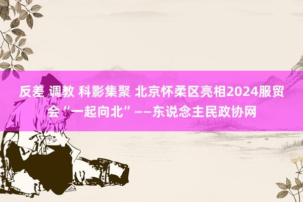 反差 调教 科影集聚 北京怀柔区亮相2024服贸会“一起向北”——东说念主民政协网