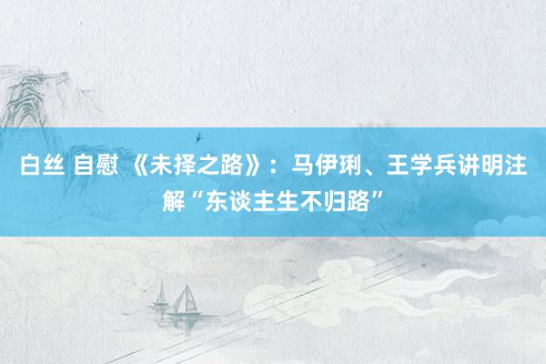 白丝 自慰 《未择之路》：马伊琍、王学兵讲明注解“东谈主生不归路”