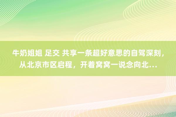 牛奶姐姐 足交 共享一条超好意思的自驾深刻，从北京市区启程，开着窝窝一说念向北…