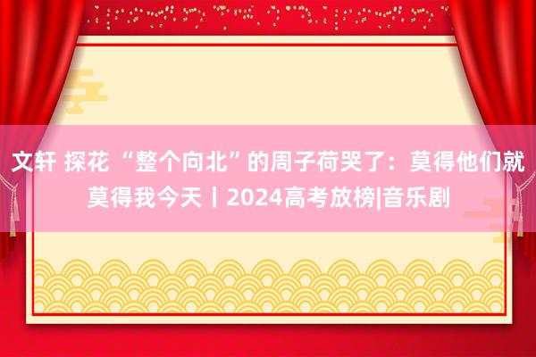 文轩 探花 “整个向北”的周子荷哭了：莫得他们就莫得我今天丨2024高考放榜|音乐剧