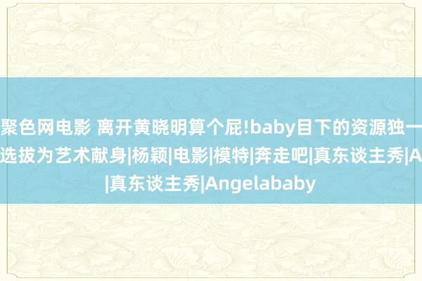 聚色网电影 离开黄晓明算个屁!baby目下的资源独一三级片，无奈选拔为艺术献身|杨颖|电影|模特|奔走吧|真东谈主秀|Angelababy