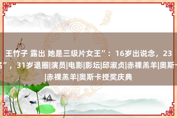 王竹子 露出 她是三级片女王”：16岁出说念，23岁一脱成名”，31岁退圈|演员|电影|影坛|邱淑贞|赤裸羔羊|奥斯卡授奖庆典