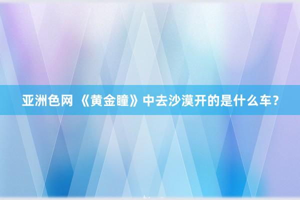 亚洲色网 《黄金瞳》中去沙漠开的是什么车？