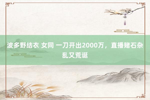 波多野结衣 女同 一刀开出2000万，直播赌石杂乱又荒诞