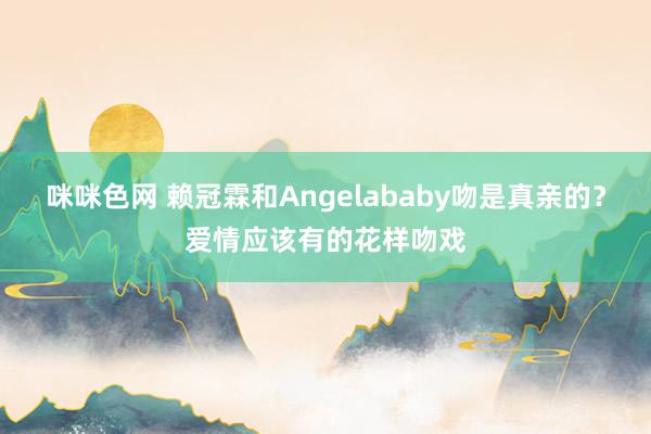 咪咪色网 赖冠霖和Angelababy吻是真亲的？爱情应该有的花样吻戏