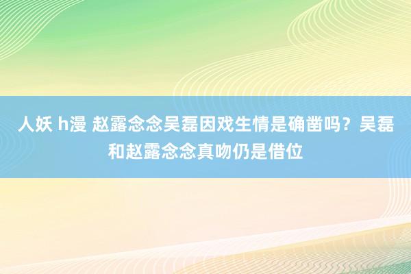 人妖 h漫 赵露念念吴磊因戏生情是确凿吗？吴磊和赵露念念真吻仍是借位