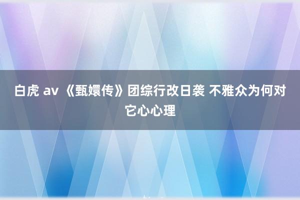 白虎 av 《甄嬛传》团综行改日袭 不雅众为何对它心心理