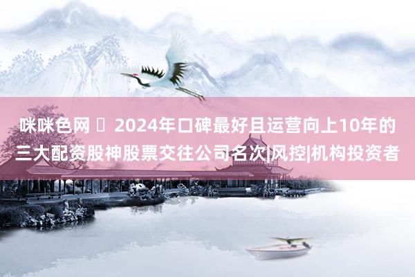 咪咪色网 ‌2024年口碑最好且运营向上10年的三大配资股神股票交往公司名次|风控|机构投资者