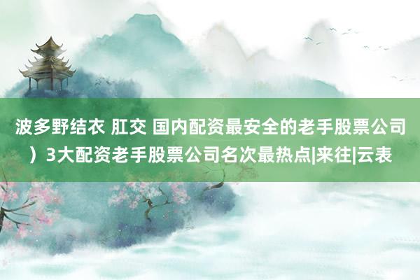 波多野结衣 肛交 国内配资最安全的老手股票公司）3大配资老手股票公司名次最热点|来往|云表