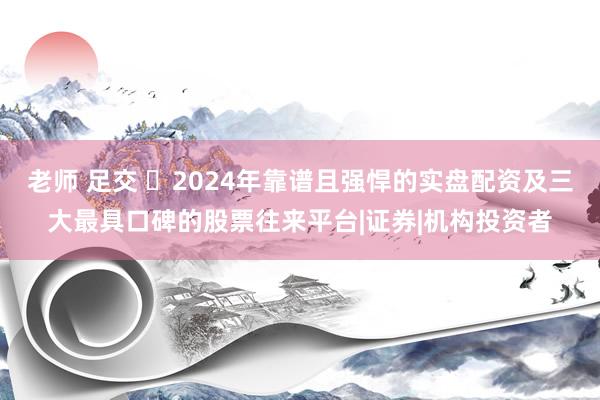 老师 足交 ‌2024年靠谱且强悍的实盘配资及三大最具口碑的股票往来平台|证券|机构投资者