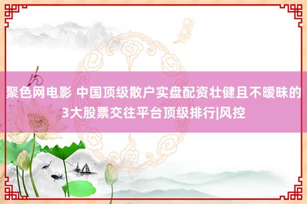 聚色网电影 中国顶级散户实盘配资壮健且不暧昧的3大股票交往平台顶级排行|风控