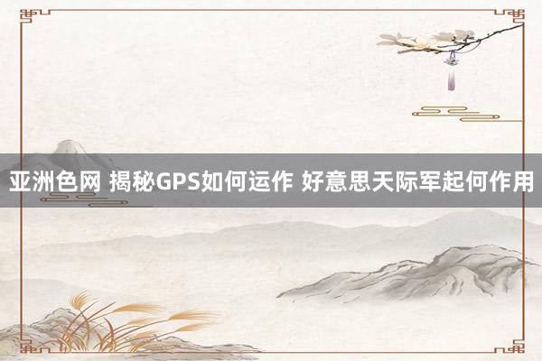 亚洲色网 揭秘GPS如何运作 好意思天际军起何作用