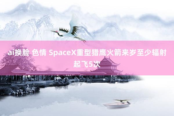 ai换脸 色情 SpaceX重型猎鹰火箭来岁至少辐射起飞5次