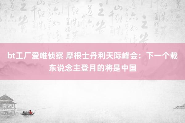 bt工厂爱唯侦察 摩根士丹利天际峰会：下一个载东说念主登月的将是中国