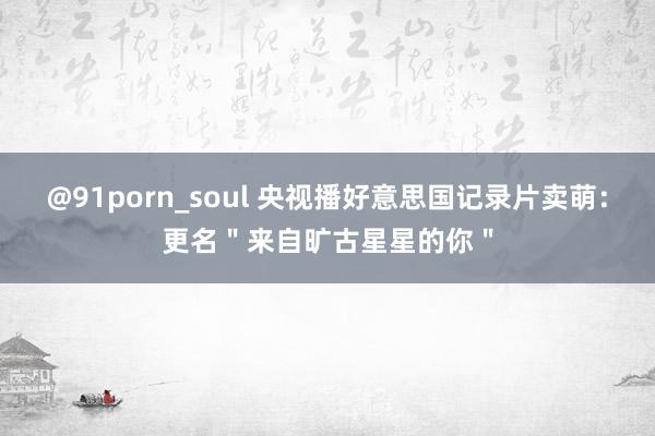 @91porn_soul 央视播好意思国记录片卖萌：更名＂来自旷古星星的你＂