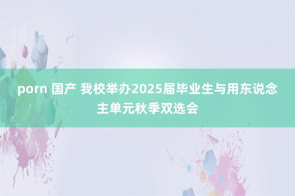 porn 国产 我校举办2025届毕业生与用东说念主单元秋季双选会