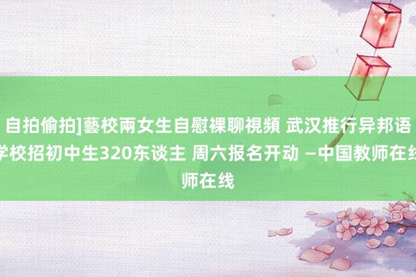 自拍偷拍]藝校兩女生自慰裸聊視頻 武汉推行异邦语学校招初中生320东谈主 周六报名开动 —中国教师在线