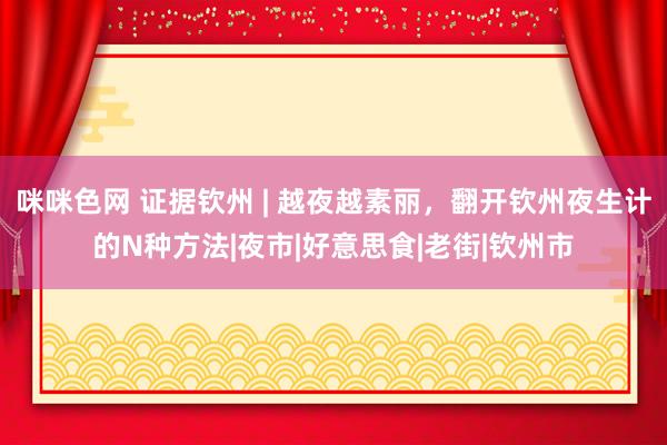 咪咪色网 证据钦州 | 越夜越素丽，翻开钦州夜生计的N种方法|夜市|好意思食|老街|钦州市